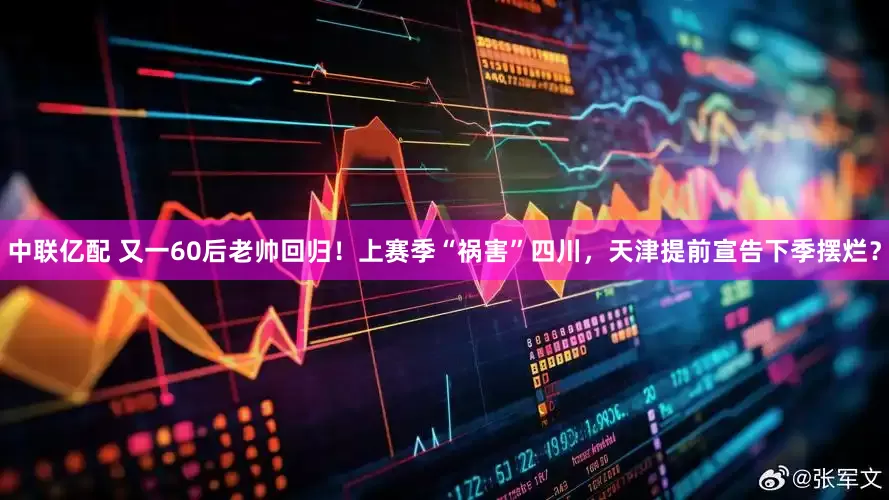 中联亿配 又一60后老帅回归！上赛季“祸害”四川，天津提前宣告下季摆烂？