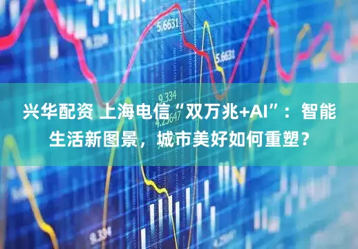 兴华配资 上海电信“双万兆+AI”：智能生活新图景，城市美好如何重塑？