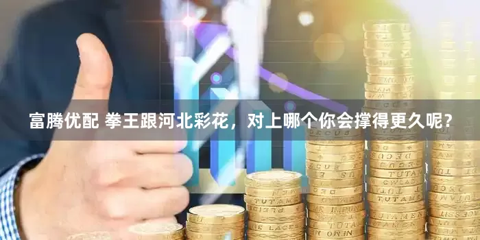 富腾优配 拳王跟河北彩花，对上哪个你会撑得更久呢？
