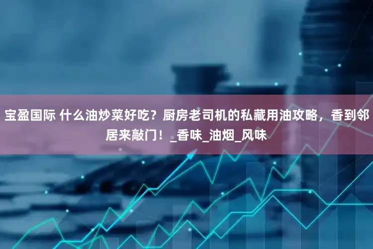 宝盈国际 什么油炒菜好吃？厨房老司机的私藏用油攻略，香到邻居来敲门！_香味_油烟_风味