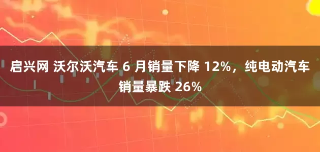启兴网 沃尔沃汽车 6 月销量下降 12%，纯电动汽车销量暴跌 26%