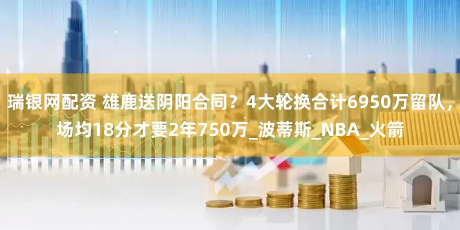 瑞银网配资 雄鹿送阴阳合同？4大轮换合计6950万留队，场均18分才要2年750万_波蒂斯_NBA_火箭