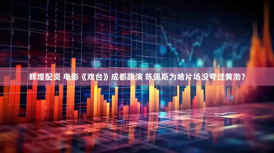 辉煌配资 电影《戏台》成都路演 陈佩斯为啥片场没夸过黄渤？