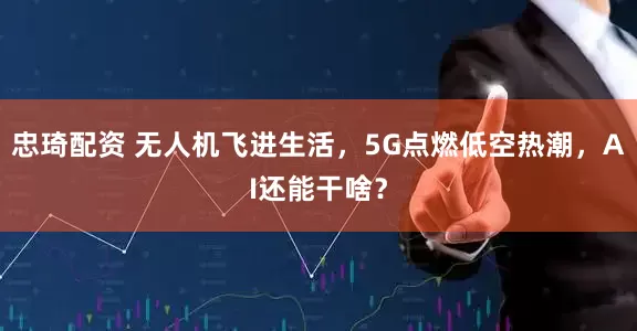 忠琦配资 无人机飞进生活，5G点燃低空热潮，AI还能干啥？