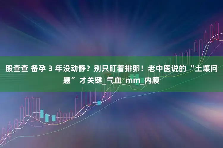 股查查 备孕 3 年没动静？别只盯着排卵！老中医说的 “土壤问题” 才关键_气血_mm_内膜