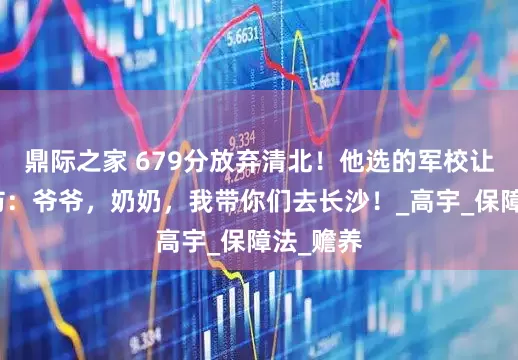 鼎际之家 679分放弃清北！他选的军校让全网破防：爷爷，奶奶，我带你们去长沙！_高宇_保障法_赡养