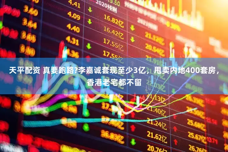 天平配资 真要跑路?李嘉诚套现至少3亿，甩卖内地400套房，香港老宅都不留