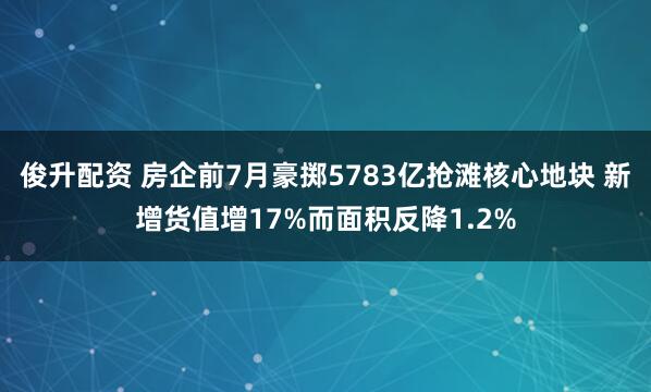 俊升配资 房企前7月豪掷5783亿抢滩核心地块 新增货值增17%而面积反降1.2%