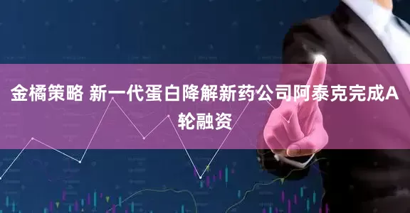 金橘策略 新一代蛋白降解新药公司阿泰克完成A轮融资