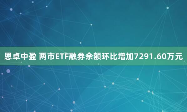 恩卓中盈 两市ETF融券余额环比增加7291.60万元