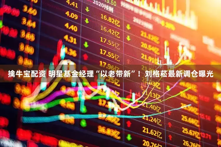 擒牛宝配资 明星基金经理“以老带新”！刘格菘最新调仓曝光