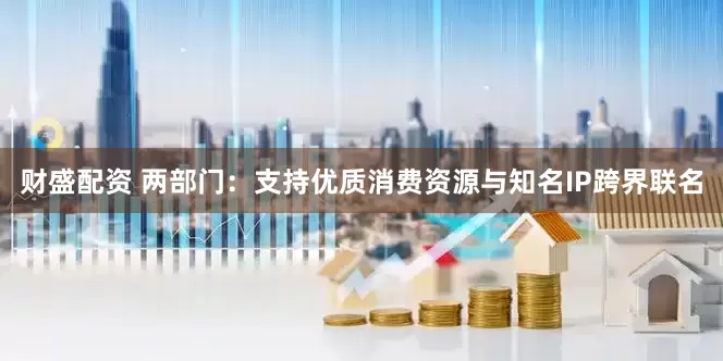 财盛配资 两部门：支持优质消费资源与知名IP跨界联名