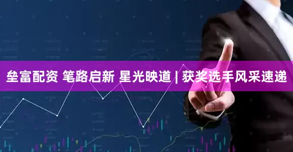 垒富配资 笔路启新 星光映道 | 获奖选手风采速递