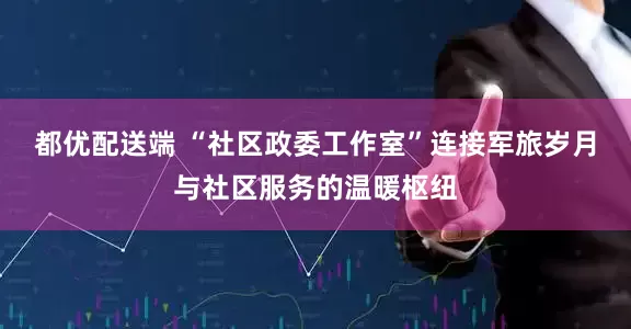都优配送端 “社区政委工作室”连接军旅岁月与社区服务的温暖枢纽