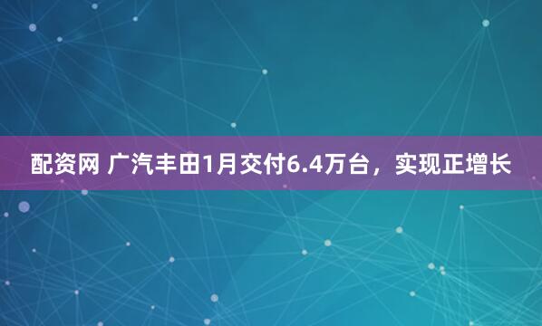 配资网 广汽丰田1月交付6.4万台，实现正增长