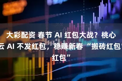 大彩配资 春节 AI 红包大战？桃心云 AI 不发红包，稳赚新春 “搬砖红包”