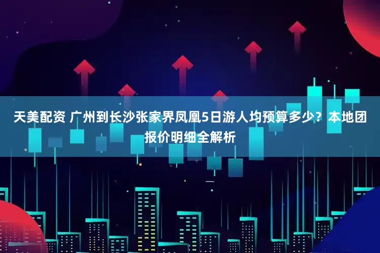 天美配资 广州到长沙张家界凤凰5日游人均预算多少？本地团报价明细全解析
