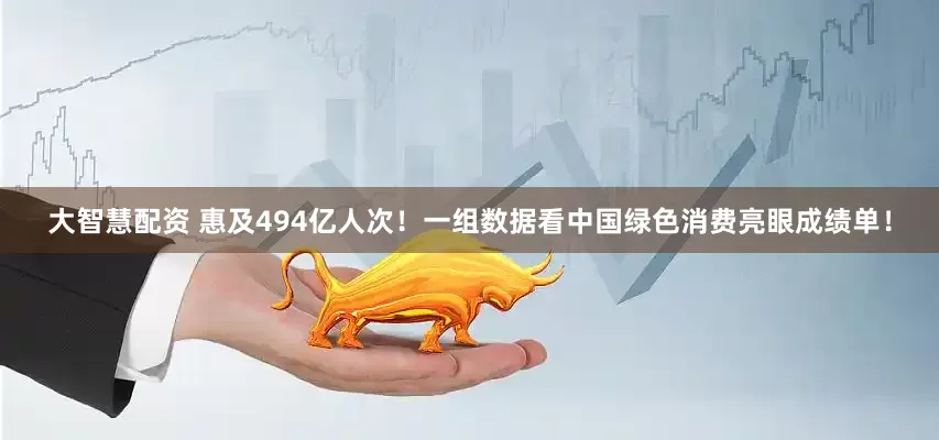 大智慧配资 惠及494亿人次！一组数据看中国绿色消费亮眼成绩单！