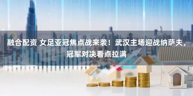 融合配资 女足亚冠焦点战来袭！武汉主场迎战纳萨夫，冠军对决看点拉满