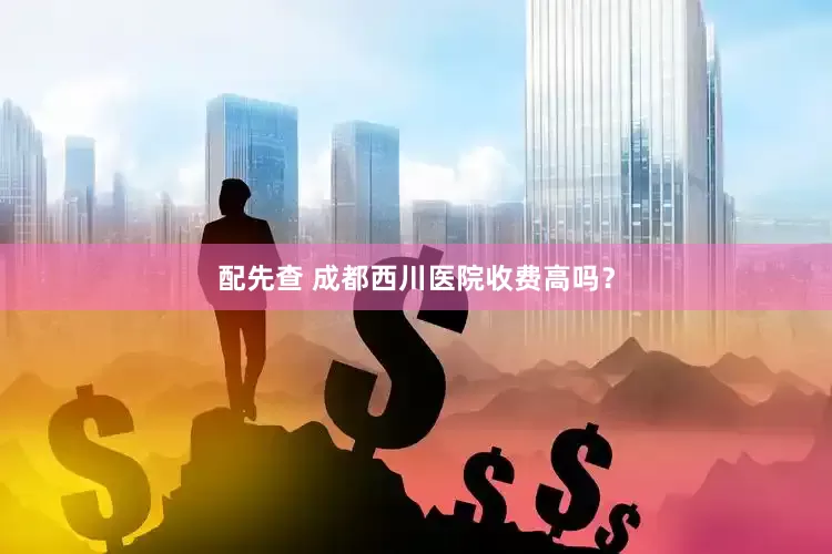 配先查 成都西川医院收费高吗？