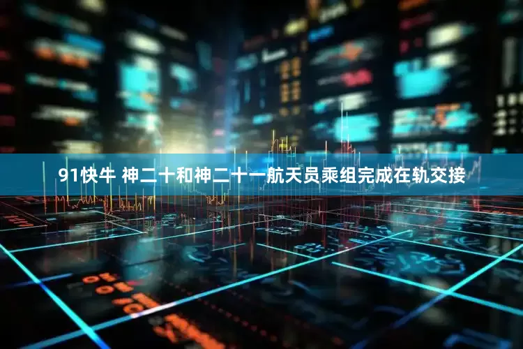 91快牛 神二十和神二十一航天员乘组完成在轨交接