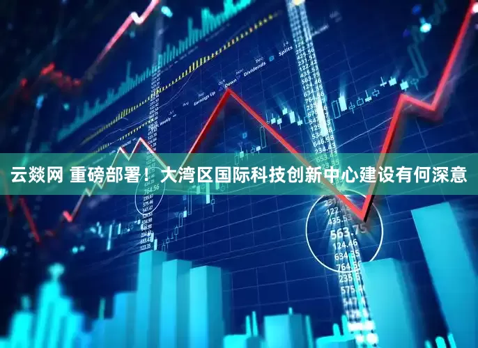 云燚网 重磅部署！大湾区国际科技创新中心建设有何深意