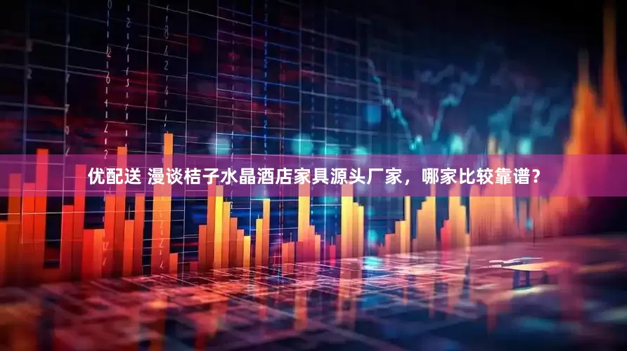 优配送 漫谈桔子水晶酒店家具源头厂家，哪家比较靠谱？